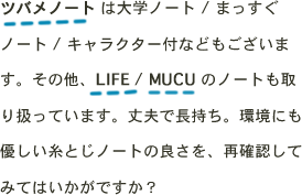 ツバメノート は大学ノート / まっすぐノート / キャラクター付などもございます。その他、LIFE / MUCU のノートも取り扱っています。丈夫で長持ち。環境にも優しい糸とじノートの良さを、再確認してみてはいかがですか？