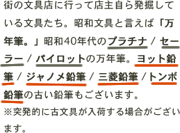 街の文具店に行って店主自ら発掘している文具たち。昭和文具と言えば「万年筆。」昭和40年代のプラチナ / セーラー / パイロットの万年筆。ヨット鉛筆 / ジャノメ鉛筆 / 三菱鉛筆 /トンボ鉛筆の古い鉛筆もございます。※突発的に古文具が入荷する場合がございます。