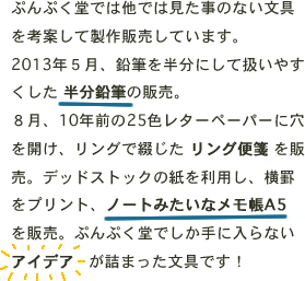 ぷんぷく堂では他では見た事のない文具を考案して製作販売しています。2013年５月、鉛筆を半分にして扱いやすくした 半分鉛筆の販売。８月、10年前の25色レターペーパーに穴を開け、リングで綴じた リング便箋 を販売。デッドストックの紙を利用し、横罫をプリント、ノートみたいなメモ帳A5 を販売。ぷんぷく堂でしか手に入らないアイデア   が詰まった文具です！